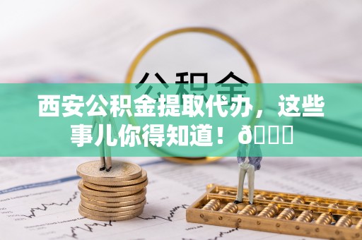 碌曲西安公积金提取代办，这些事儿你得知道！😎